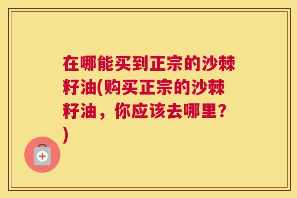 在哪能买到正宗的沙棘籽油(购买正宗的沙棘籽油，你应该去哪里？)