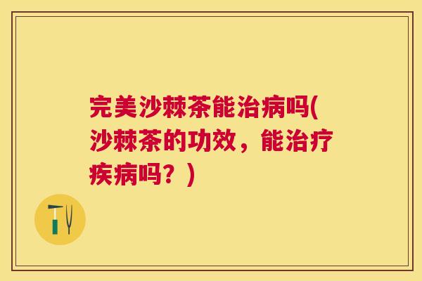 完美沙棘茶能治病吗(沙棘茶的功效，能治疗疾病吗？)
