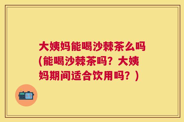 大姨妈能喝沙棘茶么吗(能喝沙棘茶吗？大姨妈期间适合饮用吗？)
