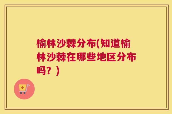 榆林沙棘分布(知道榆林沙棘在哪些地区分布吗?) 榆林沙棘分布(知道榆林沙棘在哪些地区分布吗?)