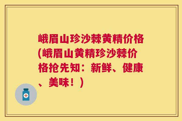 峨眉山珍沙棘黄精价格(峨眉山黄精珍沙棘价格抢先知：新鲜、健康、美味！)