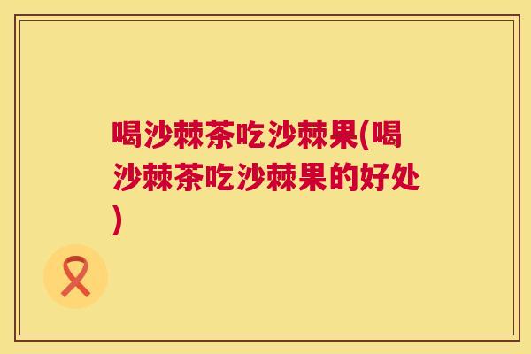 喝沙棘茶吃沙棘果(喝沙棘茶吃沙棘果的好处)