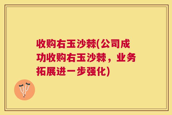 收购右玉沙棘(公司成功收购右玉沙棘，业务拓展进一步强化)