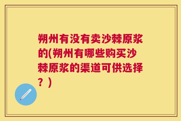 朔州有没有卖沙棘原浆的(朔州有哪些购买沙棘原浆的渠道可供选择？)