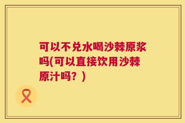 可以不兑水喝沙棘原浆吗(可以直接饮用沙棘原汁吗？)