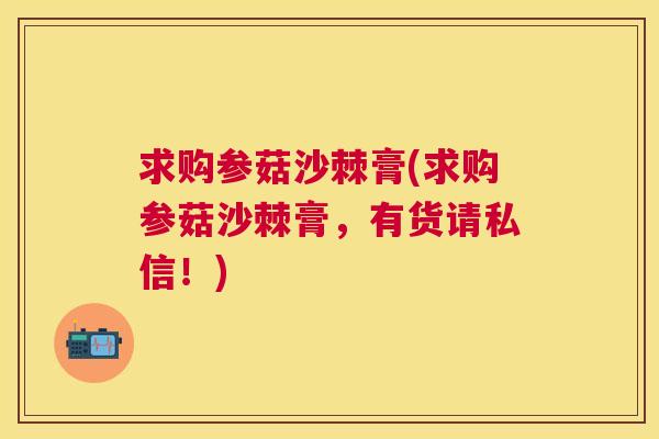 求购参菇沙棘膏(求购参菇沙棘膏,有货请私信!) 求购参菇沙棘膏(求购参菇沙棘膏,有货请私信!)