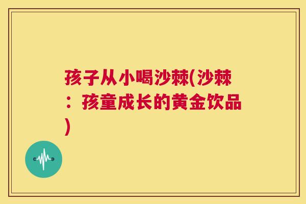 孩子从小喝沙棘(沙棘：孩童成长的黄金饮品)