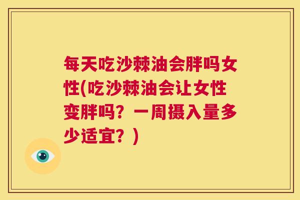 每天吃沙棘油会胖吗女性(吃沙棘油会让女性变胖吗？一周摄入量多少适宜？)