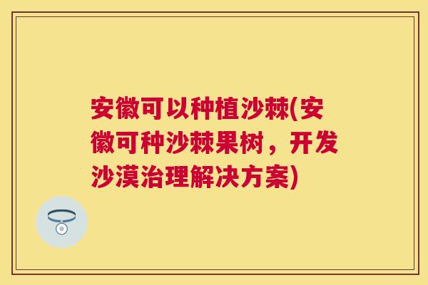 安徽可以种植沙棘(安徽可种沙棘果树，开发沙漠理解决方案)