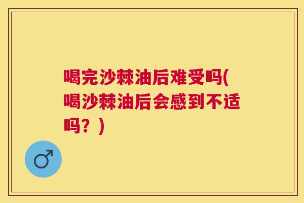 喝完沙棘油后难受吗(喝沙棘油后会感到不适吗?)
