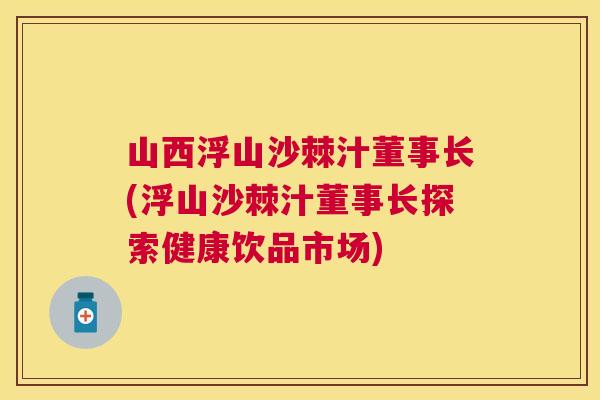 山西浮山沙棘汁董事长(浮山沙棘汁董事长探索健康饮品市场)