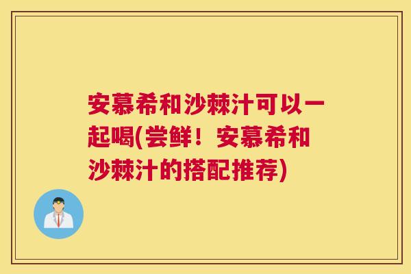 安慕希和沙棘汁可以一起喝(尝鲜！安慕希和沙棘汁的搭配推荐)