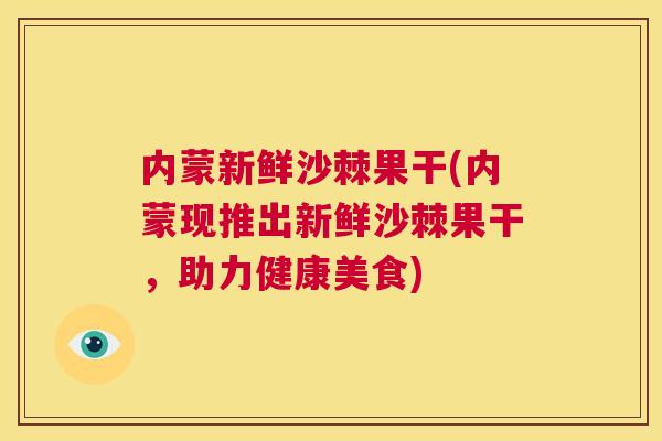 内蒙新鲜沙棘果干(内蒙现推出新鲜沙棘果干,助力健康美食)
