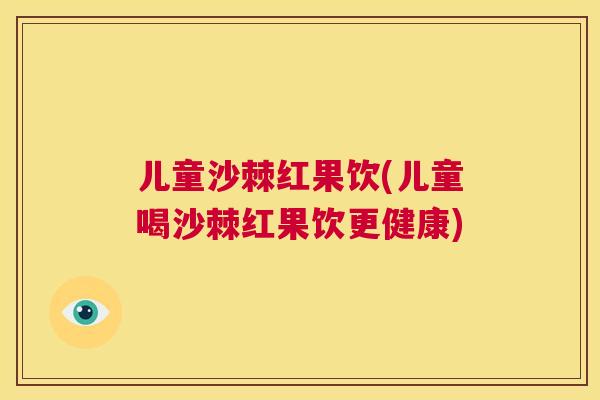 儿童沙棘红果饮(儿童喝沙棘红果饮更健康)