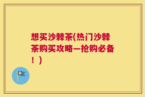 想买沙棘茶(热门沙棘茶购买攻略—抢购必备！)