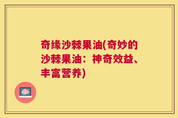奇缘沙棘果油(奇妙的沙棘果油：神奇效益、丰富营养)