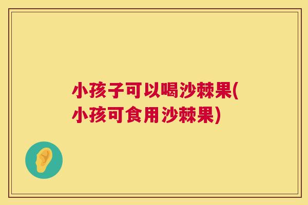 小孩子可以喝沙棘果(小孩可食用沙棘果)