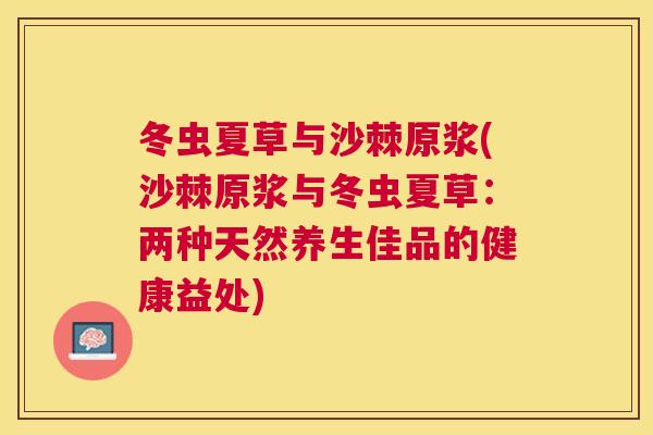 冬虫夏草与沙棘原浆(沙棘原浆与冬虫夏草：两种天然养生佳品的健康益处)