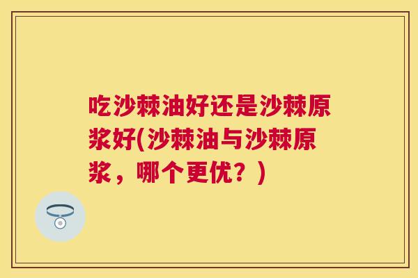 吃沙棘油好还是沙棘原浆好(沙棘油与沙棘原浆,哪个更优?)