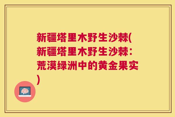 新疆塔里木野生沙棘(新疆塔里木野生沙棘：荒漠绿洲中的黄金果实)