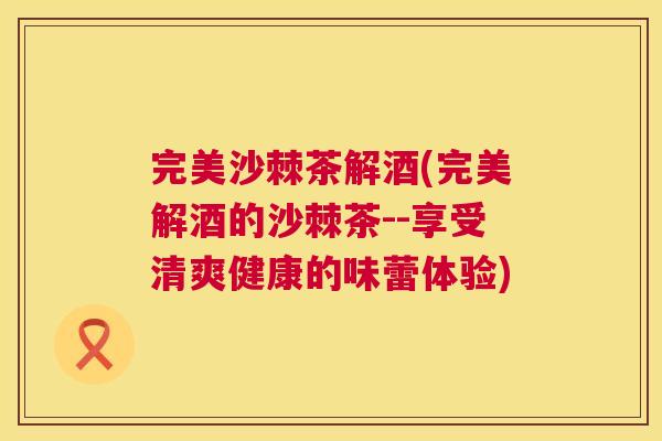 完美沙棘茶解酒(完美解酒的沙棘茶--享受清爽健康的味蕾体验)
