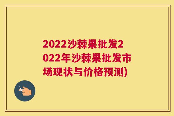 2022沙棘果批发2022年沙棘果批发市场现状与价格预测)