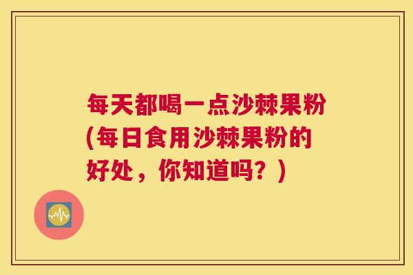 每天都喝一点沙棘果粉(每日食用沙棘果粉的好处,你知道吗?) 每天都喝一点沙棘果粉(每日食用沙棘果粉的好处,你知道吗?)