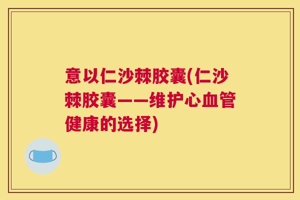 意以仁沙棘胶囊(仁沙棘胶囊——维护心血管健康的选择)