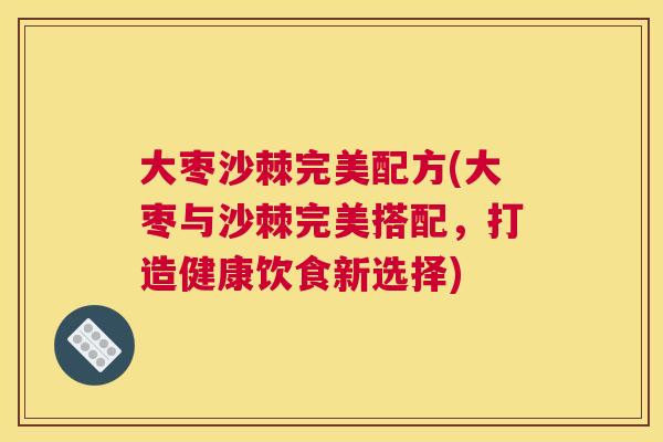大枣沙棘完美配方(大枣与沙棘完美搭配，打造健康饮食新选择)