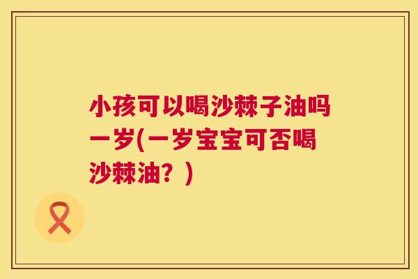 小孩可以喝沙棘子油吗一岁(一岁宝宝可否喝沙棘油？)
