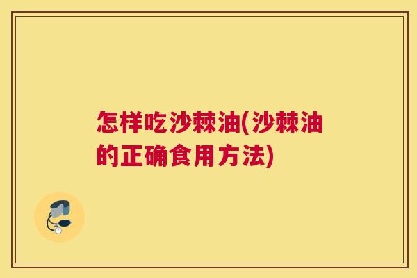 怎样吃沙棘油(沙棘油的正确食用方法) 怎样吃沙棘油(沙棘油的正确食用方法)