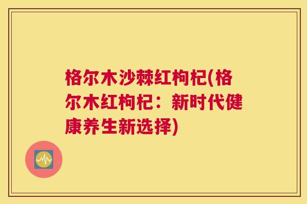 格尔木沙棘红枸杞(格尔木红枸杞:新时代健康养生新选择) 格尔木沙棘红枸杞(格尔木红枸杞:新时代健康养生新选择)