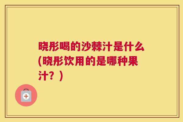 晓彤喝的沙棘汁是什么(晓彤饮用的是哪种果汁?) 晓彤喝的沙棘汁是什么(晓彤饮用的是哪种果汁?)