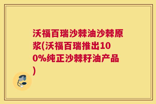 沃福百瑞沙棘油沙棘原浆(沃福百瑞推出100%纯正沙棘籽油产品)