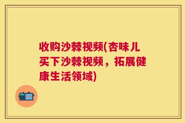 收购沙棘视频(杏味儿买下沙棘视频,拓展健康生活领域) 收购沙棘视频(杏味儿买下沙棘视频,拓展健康生活领域)