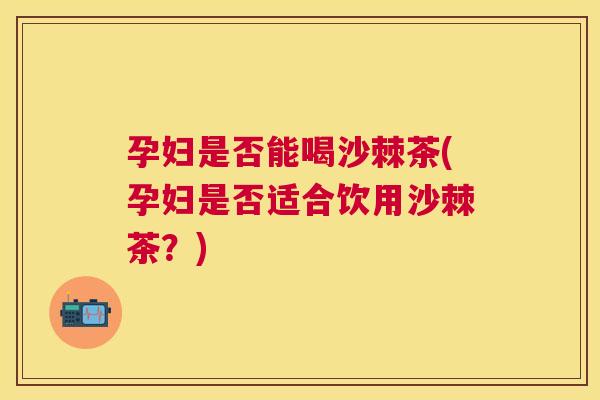 孕妇是否能喝沙棘茶(孕妇是否适合饮用沙棘茶？)