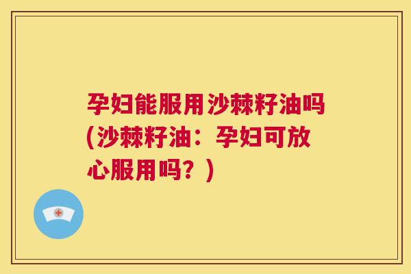 孕妇能服用沙棘籽油吗(沙棘籽油：孕妇可放心服用吗？)