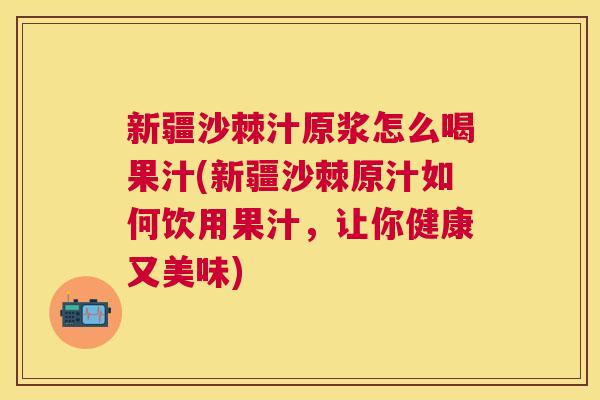 新疆沙棘汁原浆怎么喝果汁(新疆沙棘原汁如何饮用果汁，让你健康又美味)