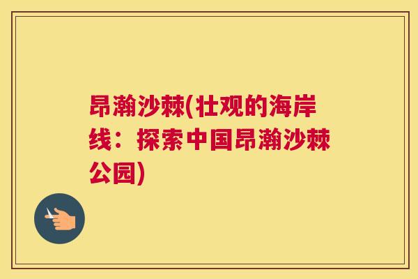昂瀚沙棘(壮观的海岸线:探索中国昂瀚沙棘公园) 昂瀚沙棘(壮观的海岸线:探索中国昂瀚沙棘公园)