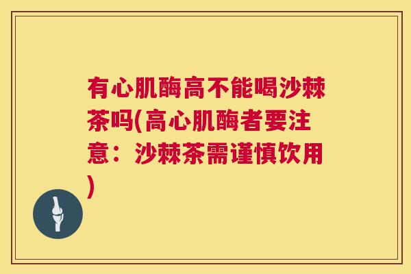 有心肌酶高不能喝沙棘茶吗(高心肌酶者要注意:沙棘茶需谨慎饮用) 有心肌酶高不能喝沙棘茶吗(高心肌酶者要注意:沙棘茶需谨慎饮用)