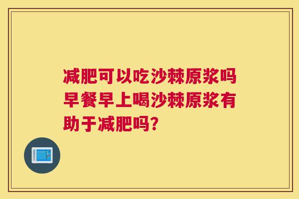 减肥可以吃沙棘原浆吗早餐早上喝沙棘原浆有助于减肥吗？
