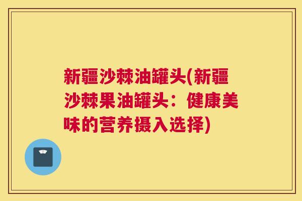 新疆沙棘油罐头(新疆沙棘果油罐头:健康美味的营养摄入选择) 新疆沙棘油罐头(新疆沙棘果油罐头:健康美味的营养摄入选择)