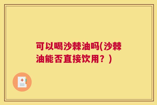 可以喝沙棘油吗(沙棘油能否直接饮用?)
