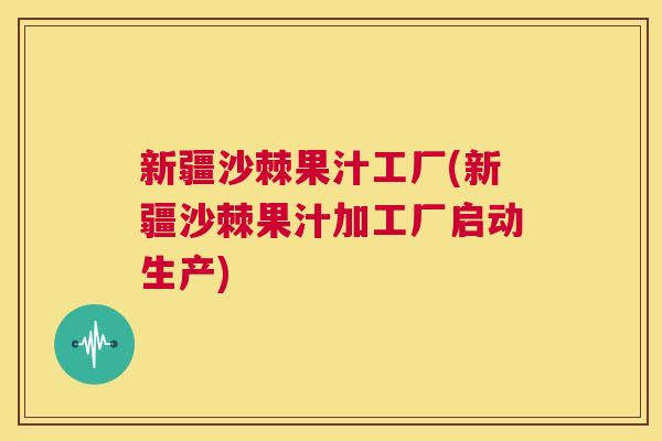 新疆沙棘果汁工厂(新疆沙棘果汁加工厂启动生产)