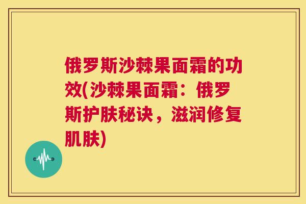 俄罗斯沙棘果面霜的功效(沙棘果面霜：俄罗斯护肤秘诀，滋润修复肌肤)