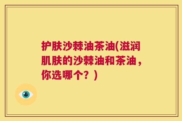 护肤沙棘油茶油(滋润肌肤的沙棘油和茶油，你选哪个？)