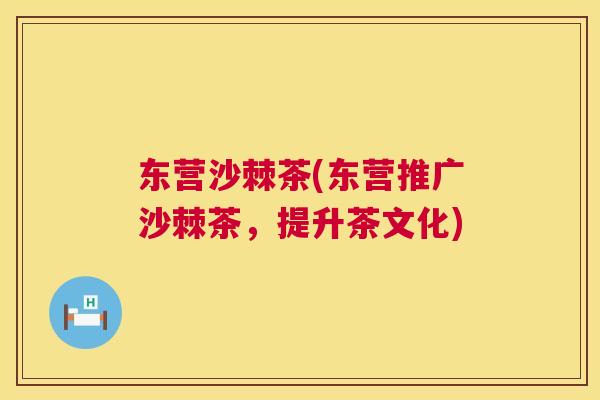 东营沙棘茶(东营推广沙棘茶,提升茶文化) 东营沙棘茶(东营推广沙棘茶,提升茶文化)