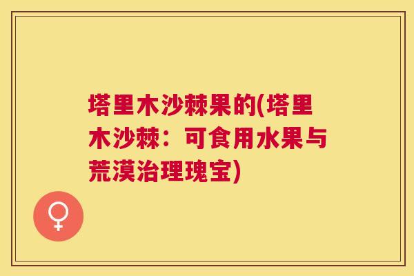 塔里木沙棘果的(塔里木沙棘：可食用水果与荒漠治理瑰宝)
