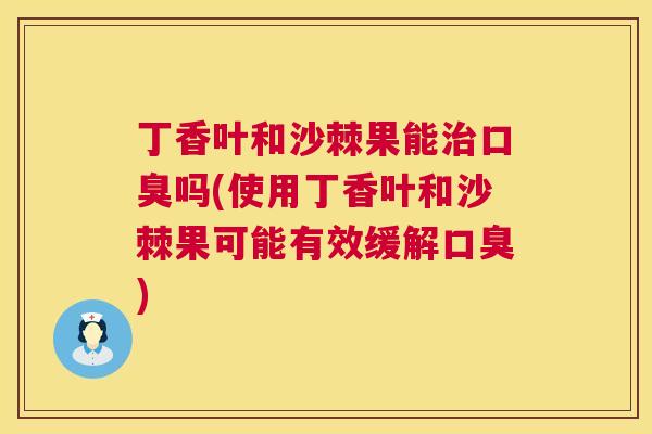 丁香叶和沙棘果能治口臭吗(使用丁香叶和沙棘果可能有效缓解口臭)