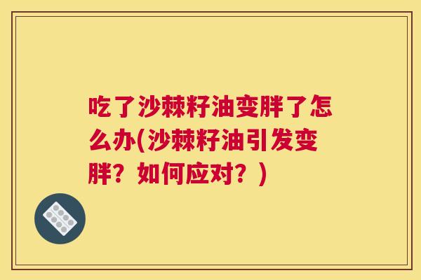 吃了沙棘籽油变胖了怎么办(沙棘籽油引发变胖？如何应对？)